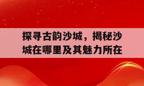 探寻古韵沙城，揭秘沙城在哪里及其魅力所在
