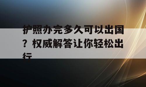 护照办完多久可以出国？权威解答让你轻松出行