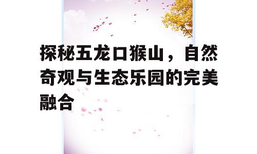 探秘五龙口猴山，自然奇观与生态乐园的完美融合