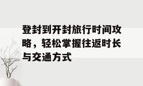 登封到开封旅行时间攻略，轻松掌握往返时长与交通方式