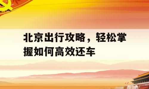 北京出行攻略，轻松掌握如何高效还车