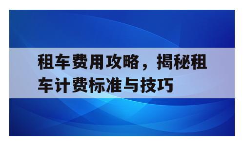 租车费用攻略，揭秘租车计费标准与技巧