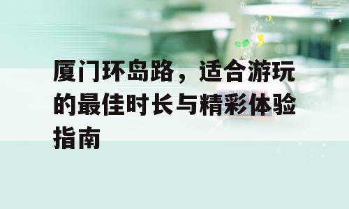 厦门环岛路，适合游玩的最佳时长与精彩体验指南