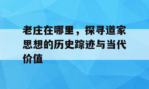 老庄在哪里，探寻道家思想的历史踪迹与当代价值