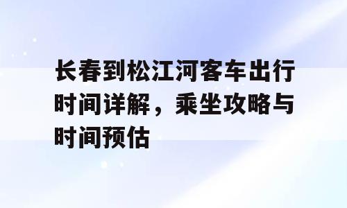 长春到松江河客车出行时间详解，乘坐攻略与时间预估
