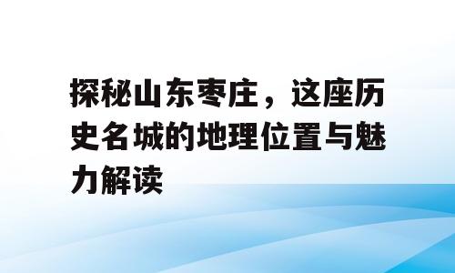探秘山东枣庄，这座历史名城的地理位置与魅力解读