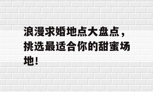 浪漫求婚地点大盘点，挑选最适合你的甜蜜场地！