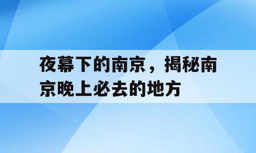 夜幕下的南京，揭秘南京晚上必去的地方