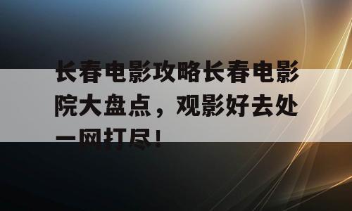 长春电影攻略长春电影院大盘点，观影好去处一网打尽！