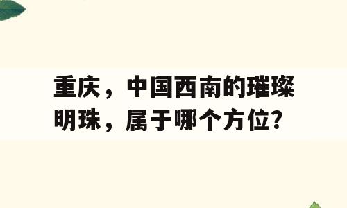 重庆，中国西南的璀璨明珠，属于哪个方位？