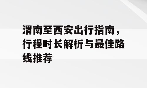 渭南至西安出行指南，行程时长解析与最佳路线推荐