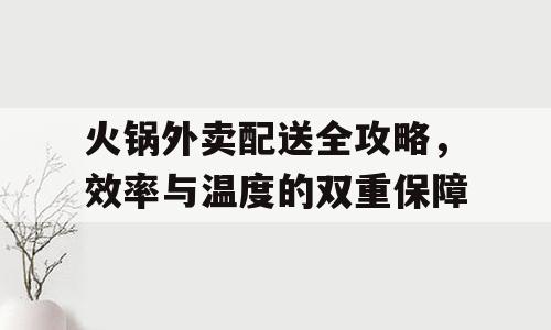 火锅外卖配送全攻略，效率与温度的双重保障