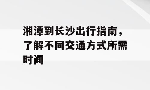 湘潭到长沙出行指南，了解不同交通方式所需时间