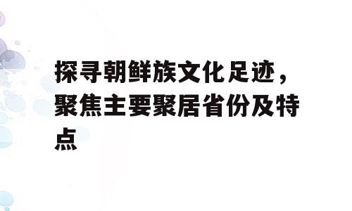 探寻朝鲜族文化足迹，聚焦主要聚居省份及特点