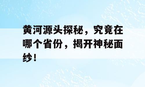 黄河源头探秘，究竟在哪个省份，揭开神秘面纱！
