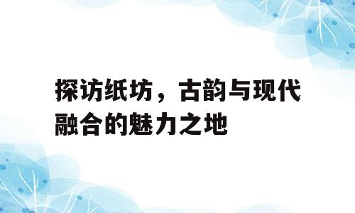 探访纸坊，古韵与现代融合的魅力之地