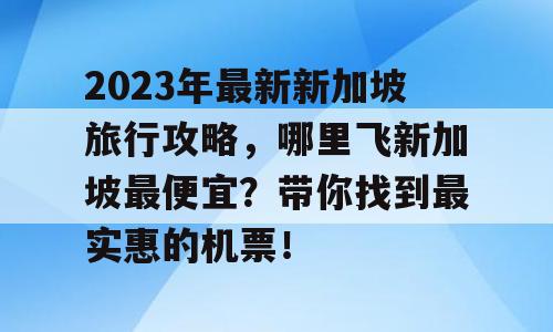 2023年最新新加坡旅行攻略，哪里飞新加坡最便宜？带你找到最实惠的机票！