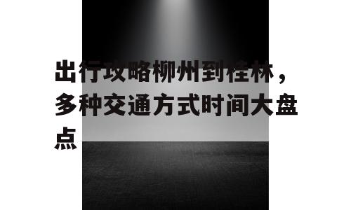 出行攻略柳州到桂林，多种交通方式时间大盘点