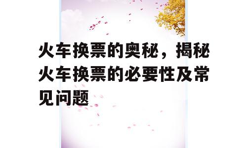 火车换票的奥秘，揭秘火车换票的必要性及常见问题