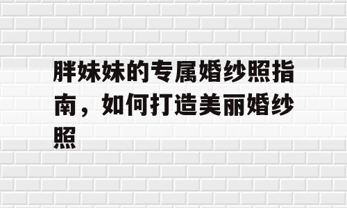 胖妹妹的专属婚纱照指南，如何打造美丽婚纱照