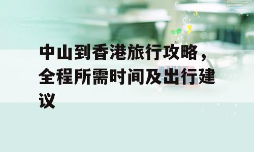 中山到香港旅行攻略，全程所需时间及出行建议