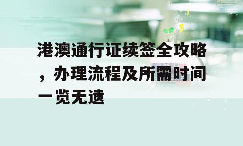 港澳通行证续签全攻略，办理流程及所需时间一览无遗