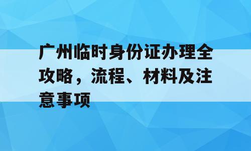 广州临时身份证办理全攻略，流程、材料及注意事项
