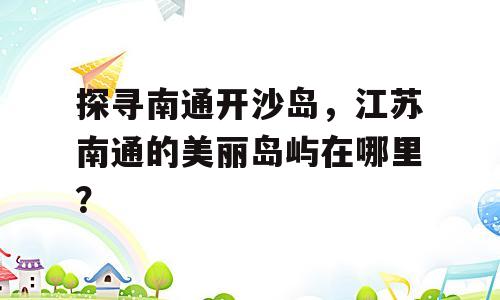 探寻南通开沙岛，江苏南通的美丽岛屿在哪里？