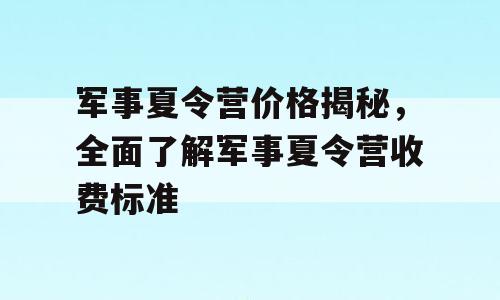 军事夏令营价格揭秘，全面了解军事夏令营收费标准