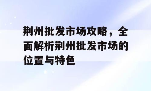 荆州批发市场攻略，全面解析荆州批发市场的位置与特色
