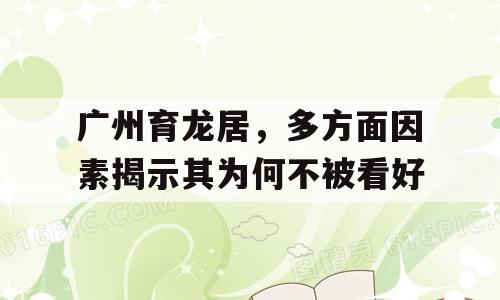 广州育龙居，多方面因素揭示其为何不被看好