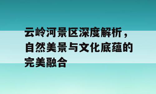 云岭河景区深度解析，自然美景与文化底蕴的完美融合