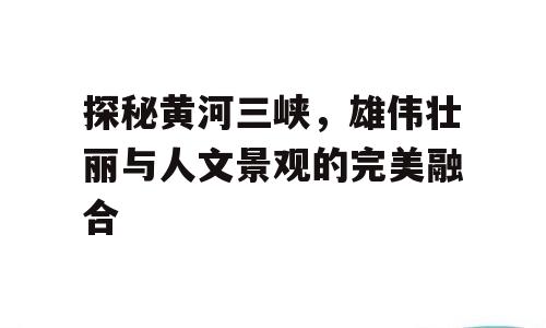 探秘黄河三峡，雄伟壮丽与人文景观的完美融合