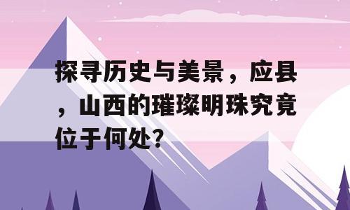 探寻历史与美景，应县，山西的璀璨明珠究竟位于何处？
