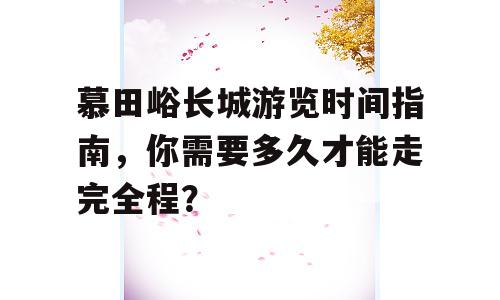 慕田峪长城游览时间指南，你需要多久才能走完全程？