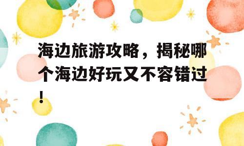 海边旅游攻略，揭秘哪个海边好玩又不容错过！