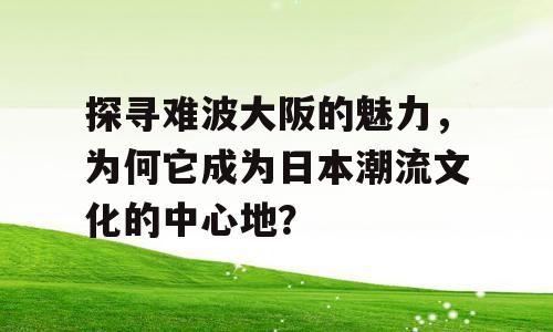 探寻难波大阪的魅力，为何它成为日本潮流文化的中心地？