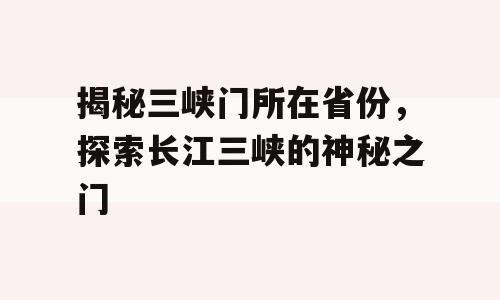 揭秘三峡门所在省份，探索长江三峡的神秘之门