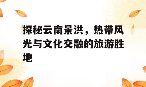 探秘云南景洪，热带风光与文化交融的旅游胜地
