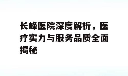 长峰医院深度解析，医疗实力与服务品质全面揭秘