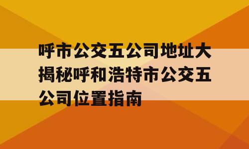 呼市公交五公司地址大揭秘呼和浩特市公交五公司位置指南