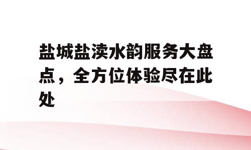 盐城盐渎水韵服务大盘点，全方位体验尽在此处