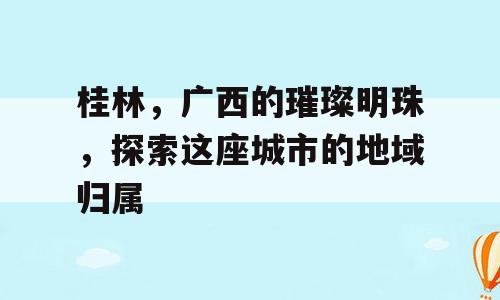 桂林，广西的璀璨明珠，探索这座城市的地域归属