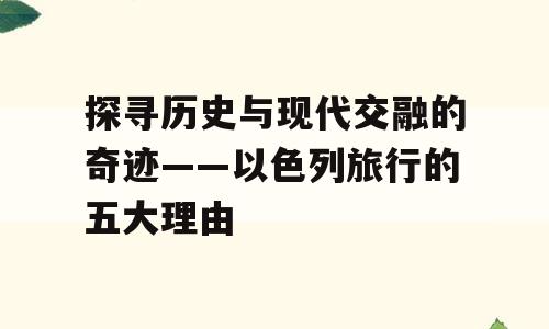 探寻历史与现代交融的奇迹——以色列旅行的五大理由
