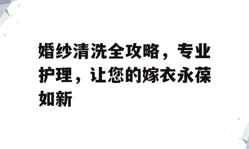 婚纱清洗全攻略，专业护理，让您的嫁衣永葆如新