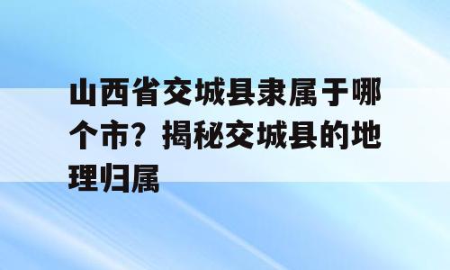 山西省交城县隶属于哪个市？揭秘交城县的地理归属