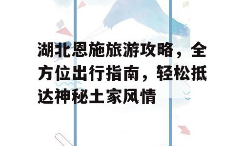 湖北恩施旅游攻略，全方位出行指南，轻松抵达神秘土家风情