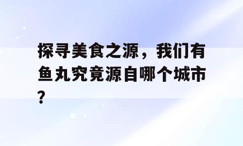探寻美食之源，我们有鱼丸究竟源自哪个城市？