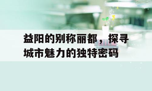 益阳的别称丽都，探寻城市魅力的独特密码