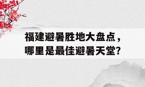 福建避暑胜地大盘点，哪里是最佳避暑天堂？